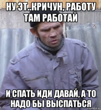 ну эт..кричун, работу там работай и спать иди давай, а то надо бы выспаться