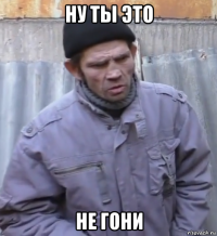 ну ты это не гони