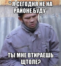 " я сегодня не на районе буду" ты мне втираешь щтоле?