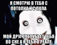 я смотрю в тебя с потолка и с пола мой друг 1961 убьет тебя во сне а я тебя в реале