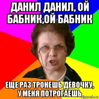 данил данил, ой бабник,ой бабник еще раз тронешь девочку, у меня потрогаешь