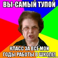 вы-самый тупой класс за все мои годы работы в школе!