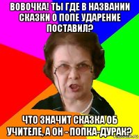 вовочка! ты где в названии сказки о попе ударение поставил? что значит сказка об учителе, а он - попка-дурак?