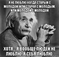 я не люблю когда старый с молодой, или старая с молодым, или молодой с молодой хотя... я вообще людей не люблю. я себя люблю.