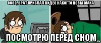 оооо, брат прислал видео какогто вовы мака посмотрю перед сном