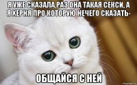 я уже сказала.раз она такая секси, а я херня про которую нечего сказать- общайся с ней