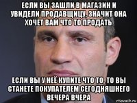 если вы зашли в магазин и увидели продавщицу, значит она хочет вам что то продать если вы у неё купите что то, то вы станете покупателем сегодняшнего вечера вчера