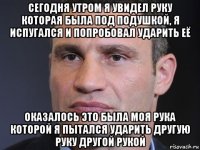 сегодня утром я увидел руку которая была под подушкой, я испугался и попробовал ударить её оказалось это была моя рука которой я пытался ударить другую руку другой рукой