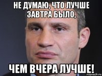не думаю, что лучше завтра было, чем вчера лучше!
