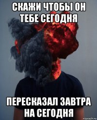 скажи чтобы он тебе сегодня пересказал завтра на сегодня
