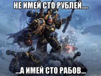 не имей сто рублей.... ...а имей сто рабов...