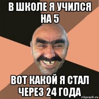 в школе я учился на 5 вот какой я стал через 24 года