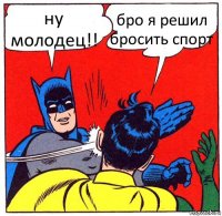 ну молодец!! бро я решил бросить спорт