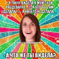 - я такое видела в мужской раздевалке... / - а что ты там делала? / - я ничего не делала... - а что же ты видела?