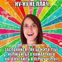 - ну-ну не плач, заспокойся... як це ніхто тебе не любить? а комарі кого кого кусають в першу чергу?