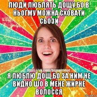 люди люблять дощу,бо в ньогму можна сховати сьози я люблю дощ,бо за ним не видно шо в мене жирне волосся