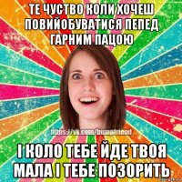 те чуство коли хочеш повийобуватися пепед гарним пацою і коло тебе йде твоя мала і тебе позорить