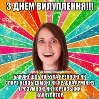 з днем вилуплення!!! бажаю щоб ти була крепкою як спирт,непобідімою як красна армія,ну і розумною як корейський канкулятор