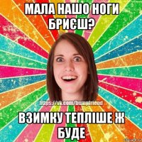 мала нашо ноги бриєш? взимку тепліше ж буде