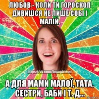 любов - коли ти гороскоп дивишся не лише собі і малій, а для мами малої, тата, сестри, баби і т. д...