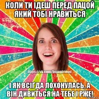 коли ти ідеш перед пацой який тобі нравиться і як всіґда лохонулась, а він дивиться на тебе і рже!