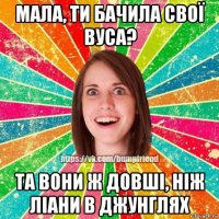 мала, ти бачила свої вуса? та вони ж довші, ніж ліани в джунглях