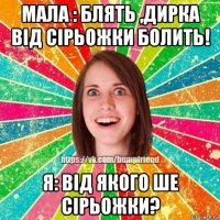 мала : блять ,дирка від сірьожки болить! я: від якого ше сірьожки?