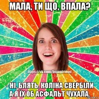 мала, ти що, впала? - ні, блять, коліна свербіли а я їх об асфальт чухала.