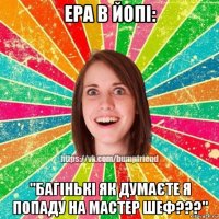 ера в йопі: "багінькі як думаєте я попаду на мастер шеф???"