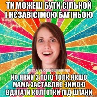 ти можеш бути сільной і нєзавісімою багіньою но який з того толк,якшо мама заставляє зимою вдягати колготки під штани