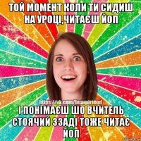 той момент коли ти сидиш на уроці,читаєш йоп і понімаєш шо вчитель стоячий ззаді тоже читає йоп