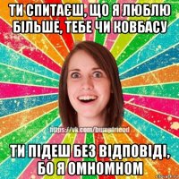 ти спитаєш, що я люблю більше, тебе чи ковбасу ти підеш без відповіді, бо я омномном