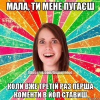 мала, ти мене пугаєш коли вже третій раз перша коменти в йоп ставиш