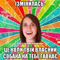 ізмінилась- це коли твій власний собака на тебе гавкає