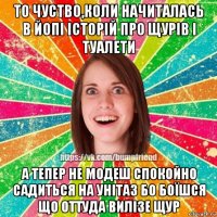 то чуство,коли начиталась в йопі історій про щурів і туалети а тепер не модеш спокойно садиться на унітаз бо боїшся що оттуда вилізе щур