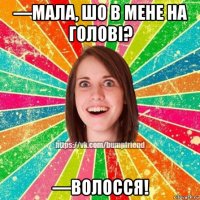 —мала, шо в мене на голові? —волосся!