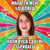 мала, ти мене удівляеш коли вуса свої не збриваеш