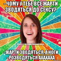 - чому у тебе все жарти зводяться до сексу? - жарти зводяться, а ноги - розводяться ахахаха