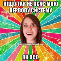 ніщо так не псує мою нервову систему як все.