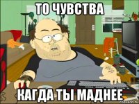 то чувства кагда ты маднее