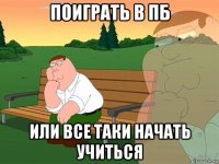 поиграть в пб или все таки начать учиться