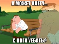 а может олегу... с ноги уебать?