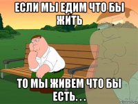 если мы едим что бы жить то мы живем что бы есть. . .