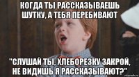 когда ты рассказываешь шутку, а тебя перебивают "слушай ты, хлеборезку закрой, не видишь я рассказывают?"