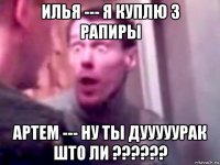 илья --- я куплю 3 рапиры артем --- ну ты дууууурак што ли ??????