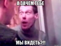 а зачем тебе мы видеть?!!