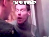 ты че дурак? 