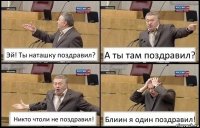 Эй! Ты наташку поздравил? А ты там поздравил? Никто чтоли не поздравил! Блиин я один поздравил!