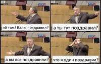 эй там! Валю поздравил? а ты тут поздравил? а вы все поздравили? что я один поздравил?