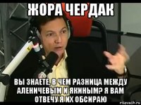 жора чердак вы знаете, в чем разница между аленичевым и якиным? я вам отвечу я их обсираю
